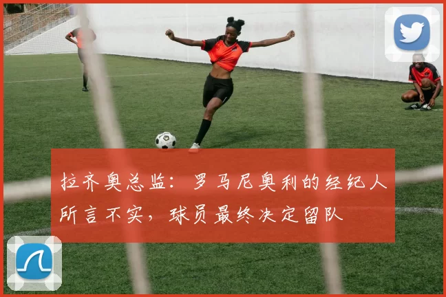拉齐奥总监：罗马尼奥利的经纪人所言不实，球员最终决定留队