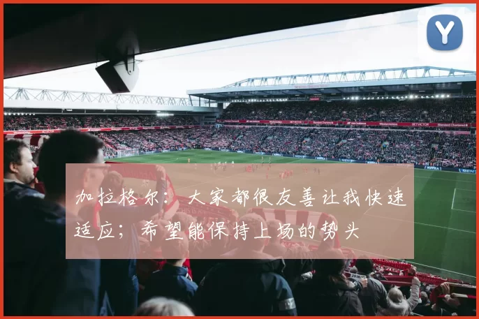 加拉格尔：大家都很友善让我快速适应；希望能保持上场的势头