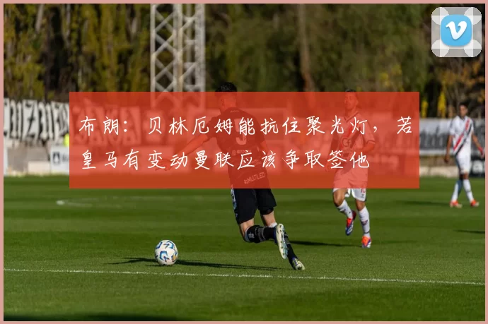 布朗：贝林厄姆能抗住聚光灯，若皇马有变动曼联应该争取签他