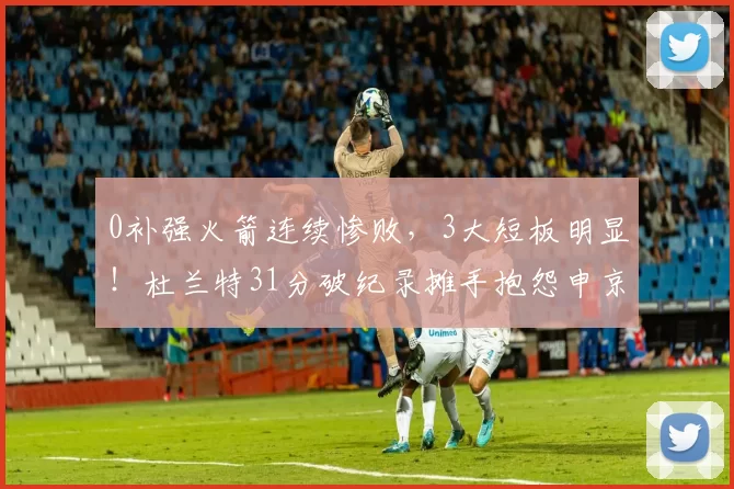 0补强火箭连续惨败，3大短板明显！杜兰特31分破纪录摊手抱怨申京